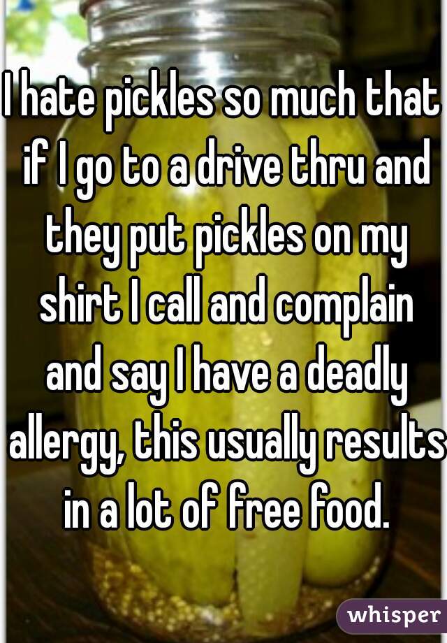 I hate pickles so much that if I go to a drive thru and they put pickles on my shirt I call and complain and say I have a deadly allergy, this usually results in a lot of free food.