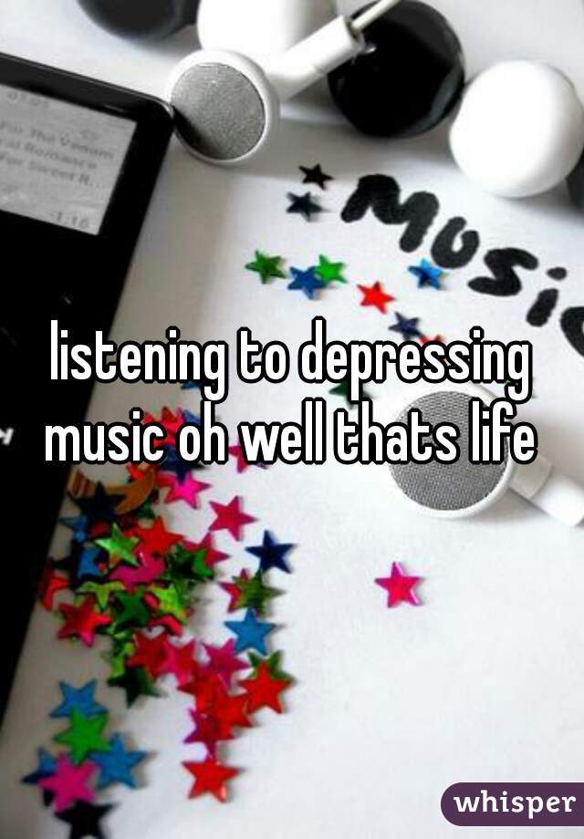 listening to depressing music oh well thats life 