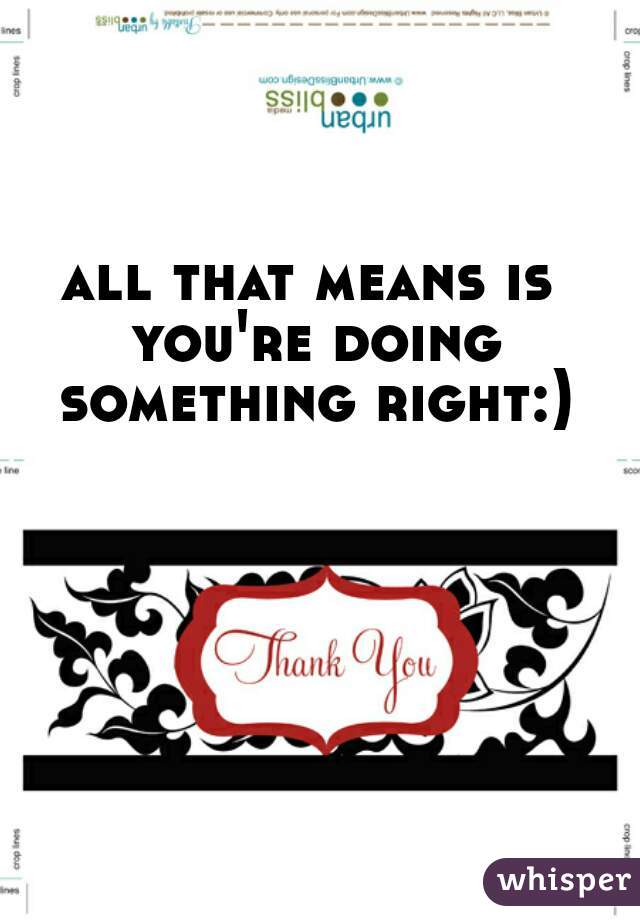 all that means is you're doing something right:)
