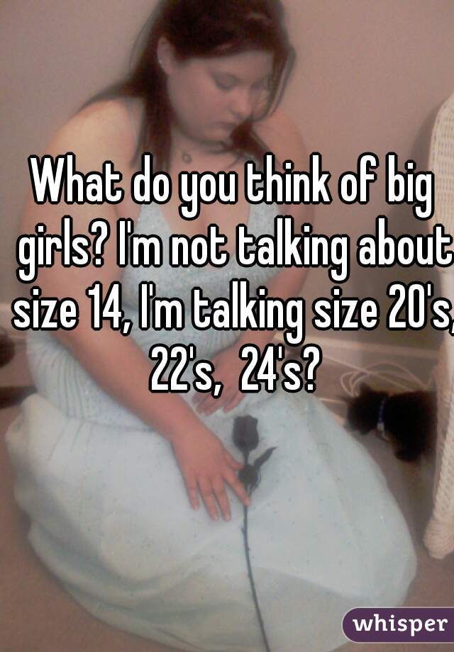 What do you think of big girls? I'm not talking about size 14, I'm talking size 20's, 22's,  24's?