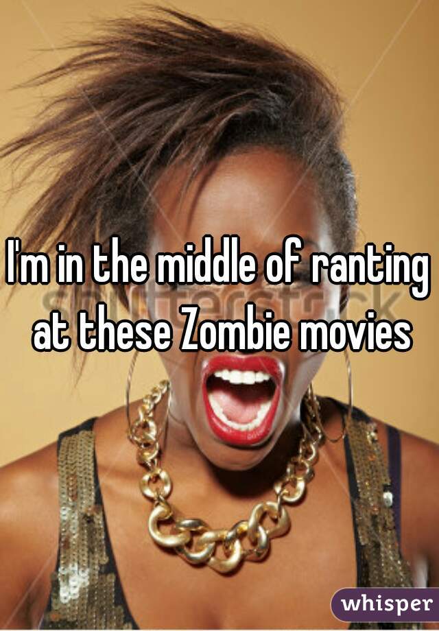 I'm in the middle of ranting at these Zombie movies