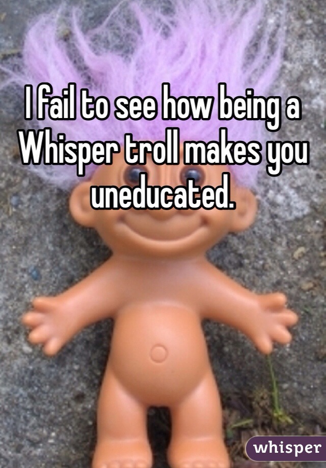 I fail to see how being a Whisper troll makes you uneducated.