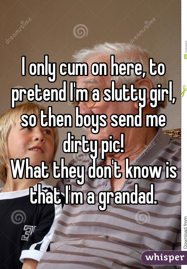 I only cum on here, to pretend I'm a slutty girl, so then boys send me dirty pic! 
What they don't know is that I'm a grandad.  