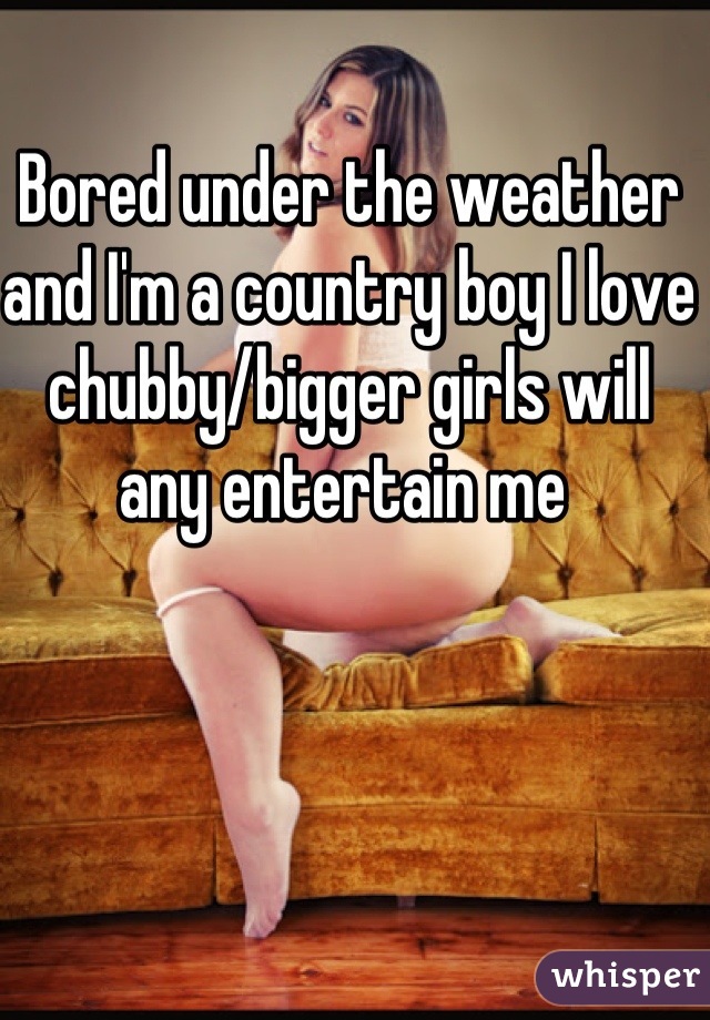 Bored under the weather and I'm a country boy I love chubby/bigger girls will any entertain me 