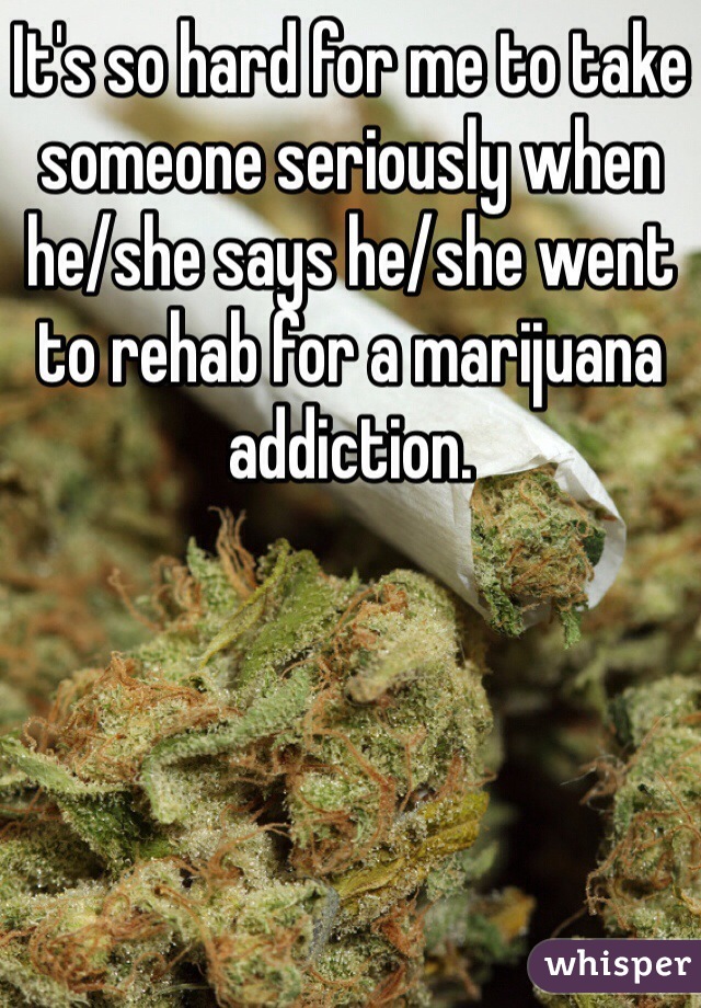 It's so hard for me to take someone seriously when he/she says he/she went to rehab for a marijuana addiction. 
