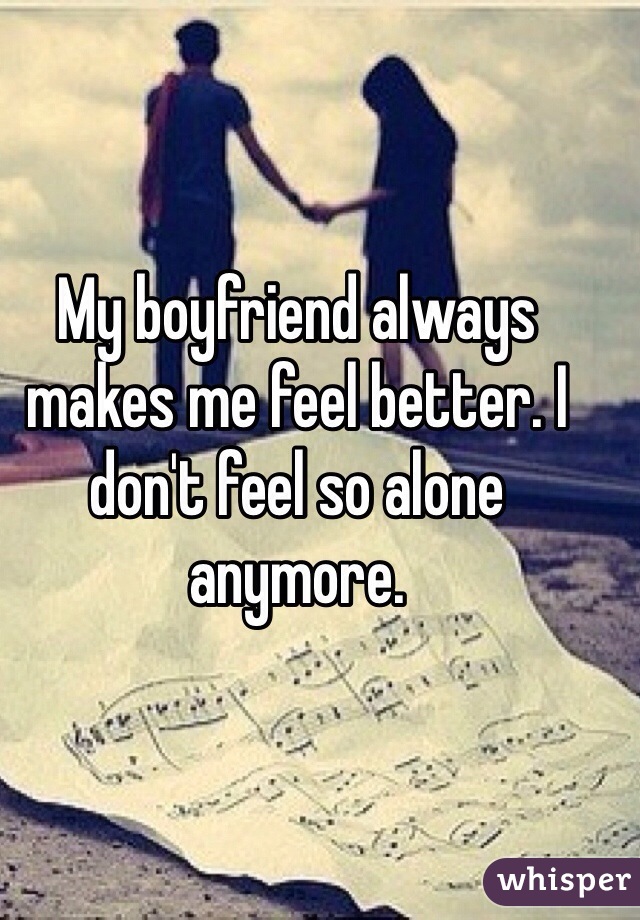 My boyfriend always makes me feel better. I don't feel so alone anymore.