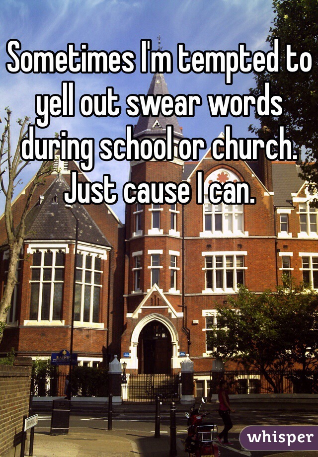 Sometimes I'm tempted to yell out swear words during school or church. Just cause I can.