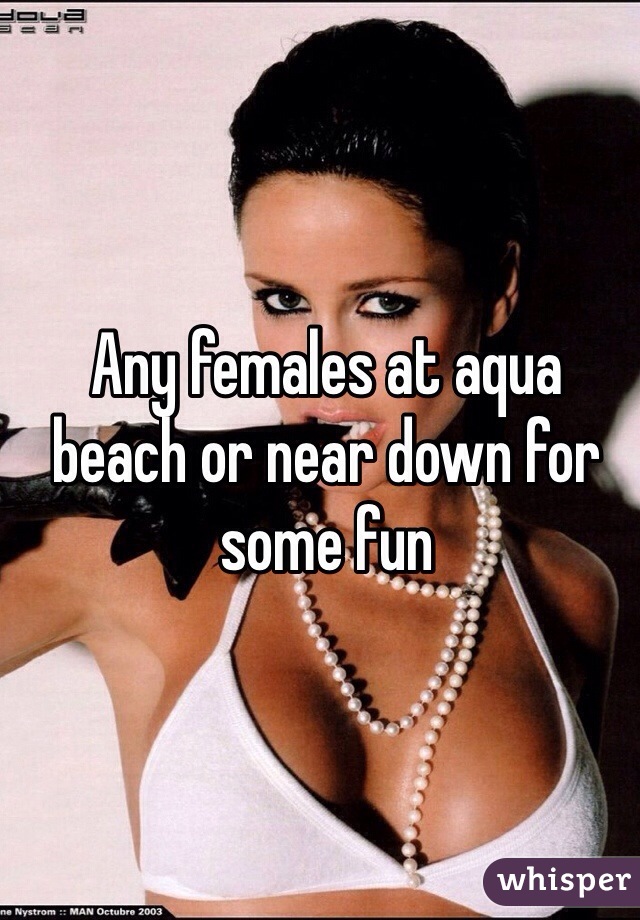 Any females at aqua beach or near down for some fun