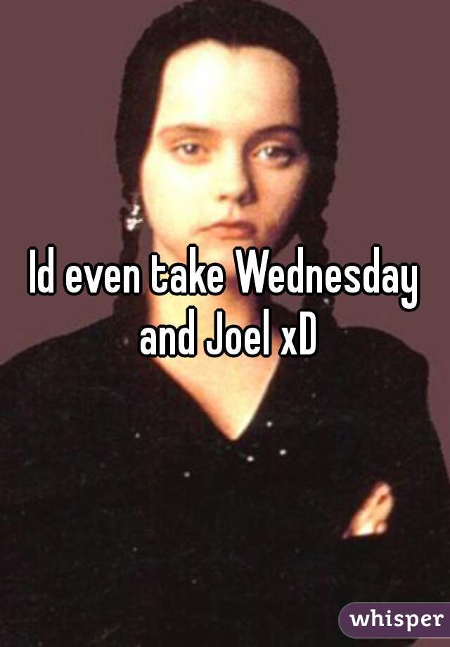 Id even take Wednesday and Joel xD