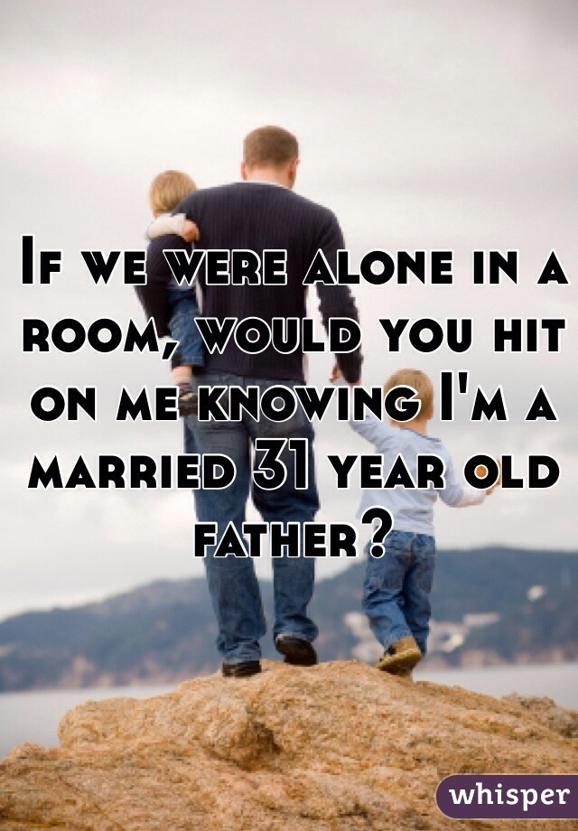 If we were alone in a room, would you hit on me knowing I'm a married 31 year old father?