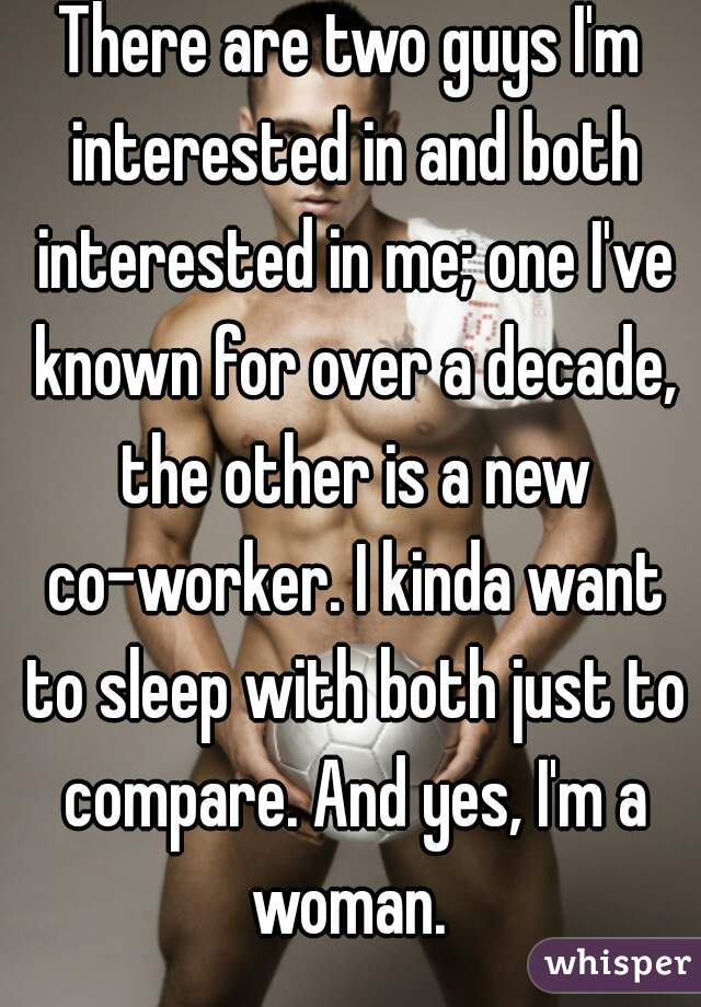 There are two guys I'm interested in and both interested in me; one I've known for over a decade, the other is a new co-worker. I kinda want to sleep with both just to compare. And yes, I'm a woman. 