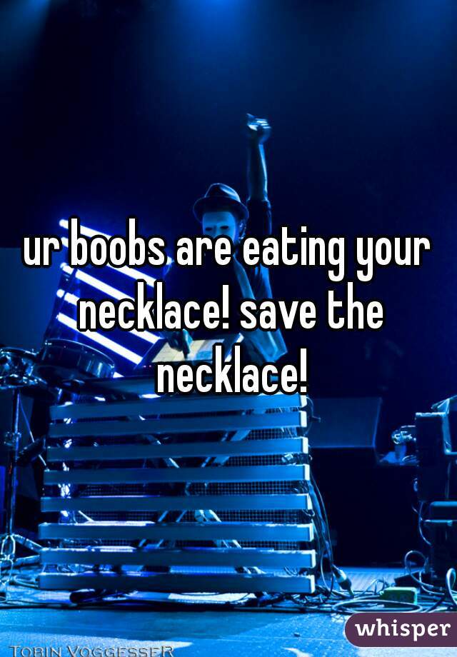 ur boobs are eating your necklace! save the necklace!