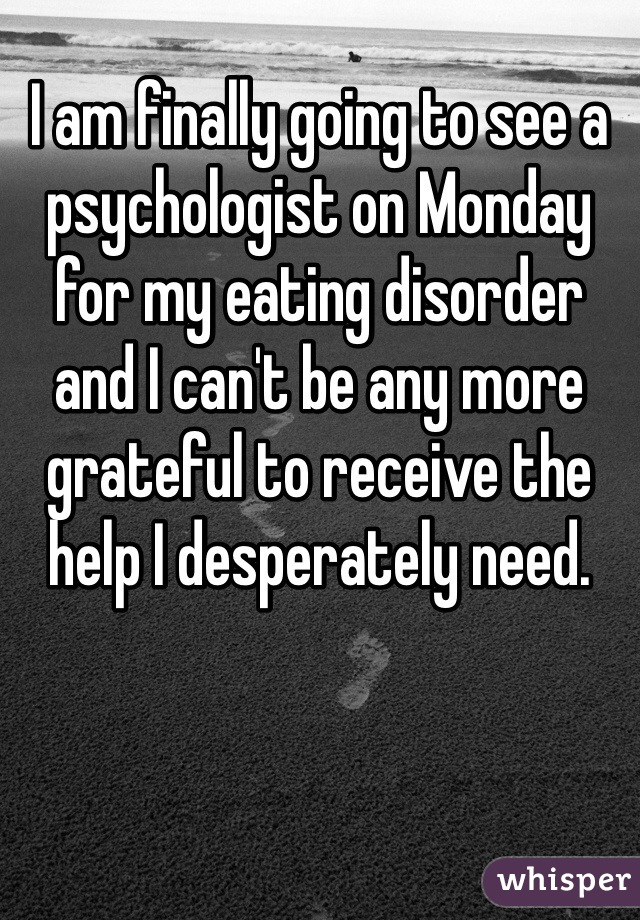 I am finally going to see a psychologist on Monday for my eating disorder and I can't be any more grateful to receive the help I desperately need.