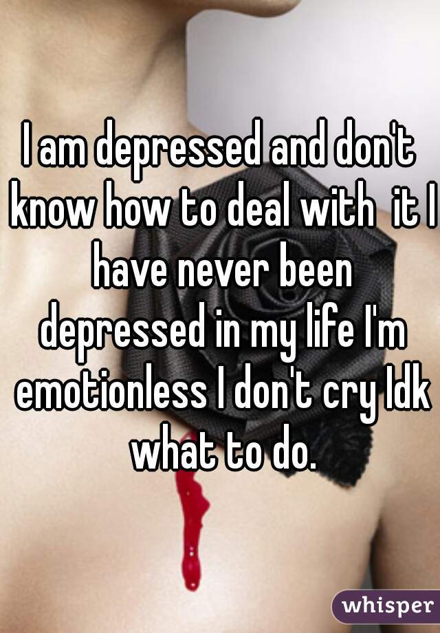 I am depressed and don't know how to deal with  it I have never been depressed in my life I'm emotionless I don't cry Idk what to do.
