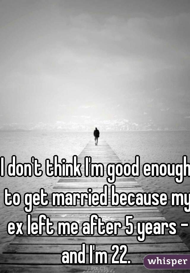 I don't think I'm good enough to get married because my ex left me after 5 years - and I'm 22. 