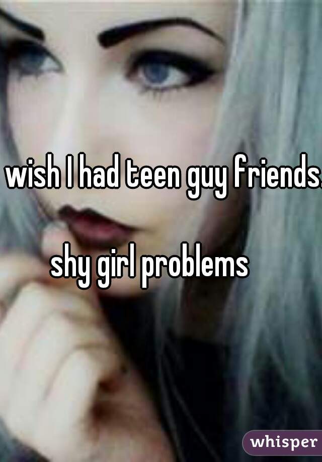 I wish I had teen guy friends.  
shy girl problems   