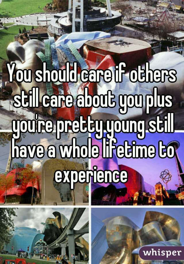 You should care if others still care about you plus you're pretty young still have a whole lifetime to experience 