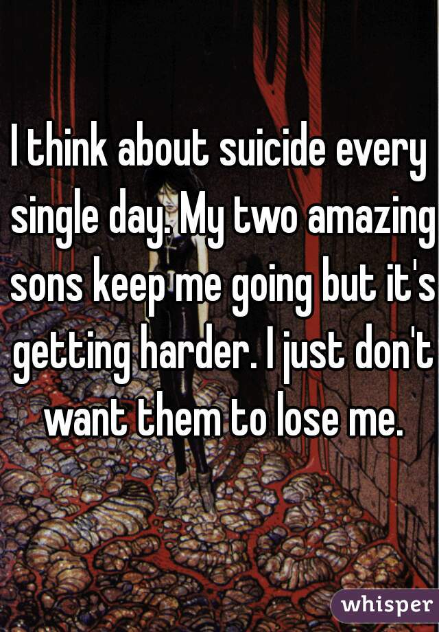 I think about suicide every single day. My two amazing sons keep me going but it's getting harder. I just don't want them to lose me.