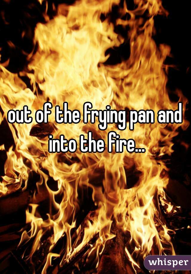 out of the frying pan and into the fire...