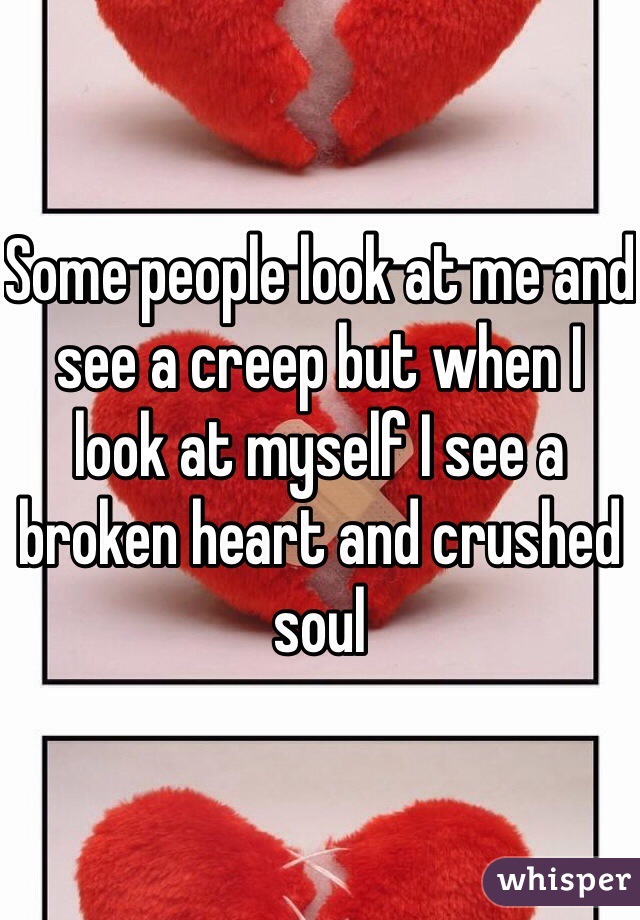 Some people look at me and see a creep but when I look at myself I see a broken heart and crushed soul