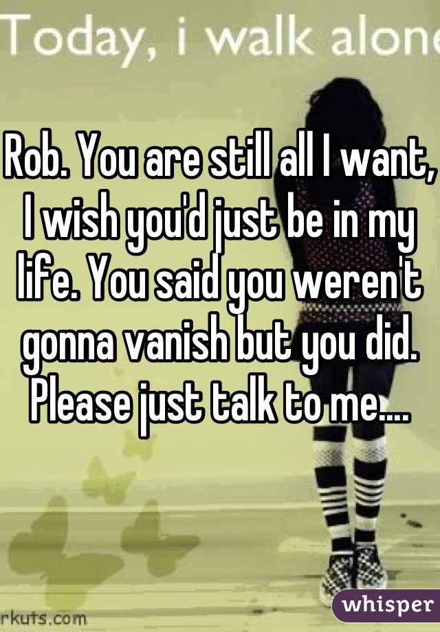 Rob. You are still all I want, I wish you'd just be in my life. You said you weren't gonna vanish but you did. Please just talk to me.... 