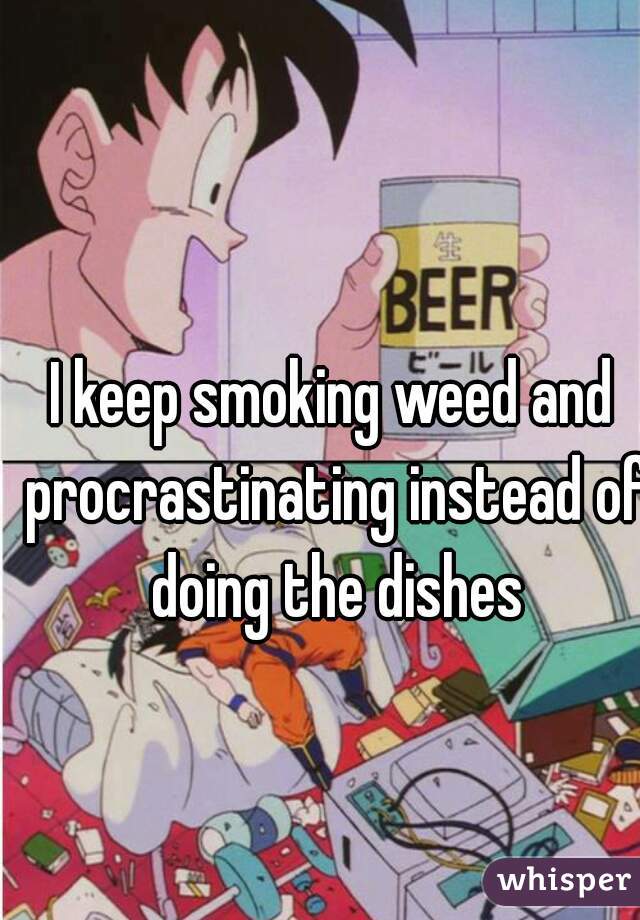 I keep smoking weed and procrastinating instead of doing the dishes
 