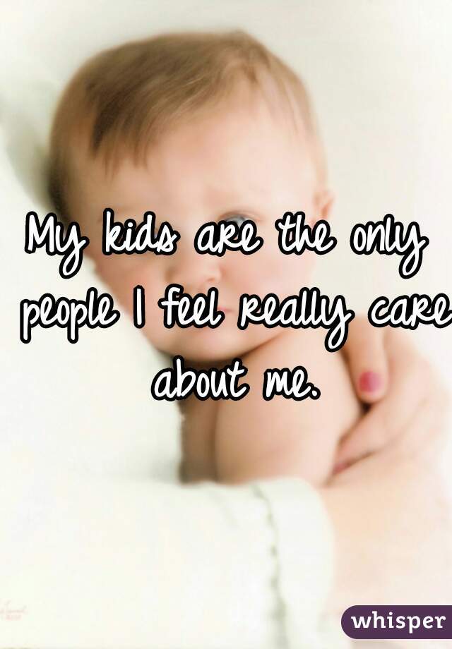 My kids are the only people I feel really care about me.