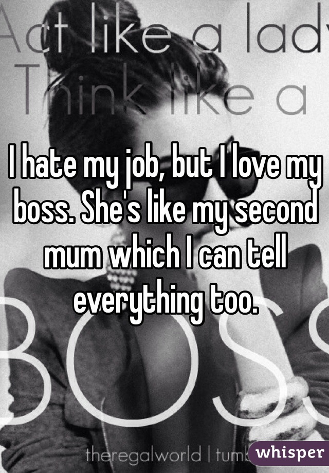 I hate my job, but I love my boss. She's like my second mum which I can tell everything too. 