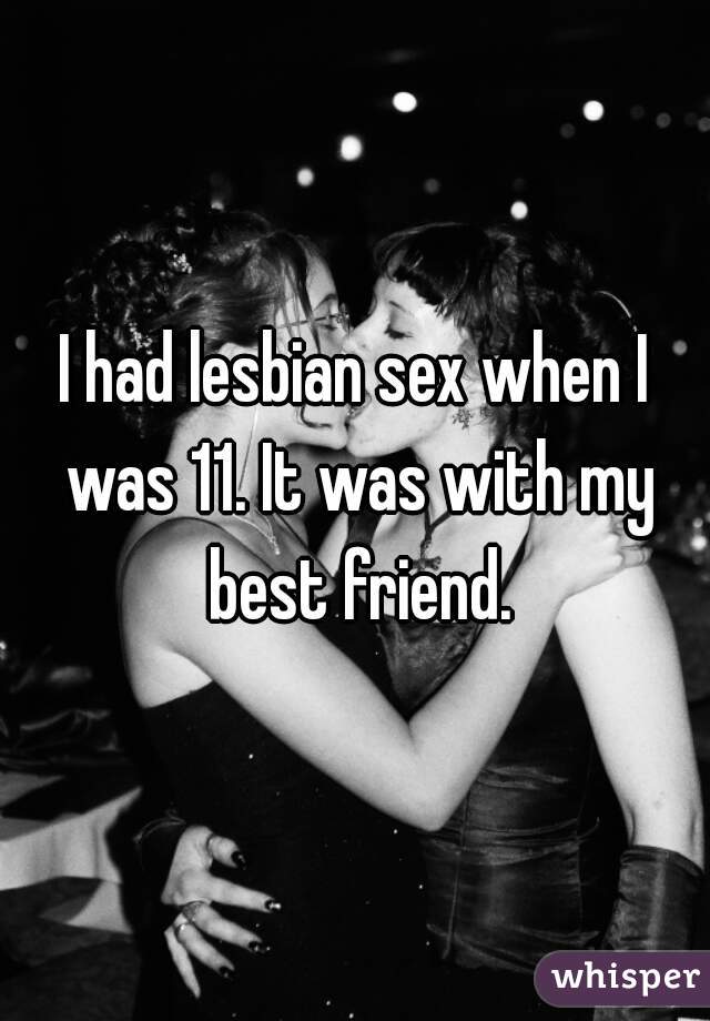 I had lesbian sex when I was 11. It was with my best friend.
