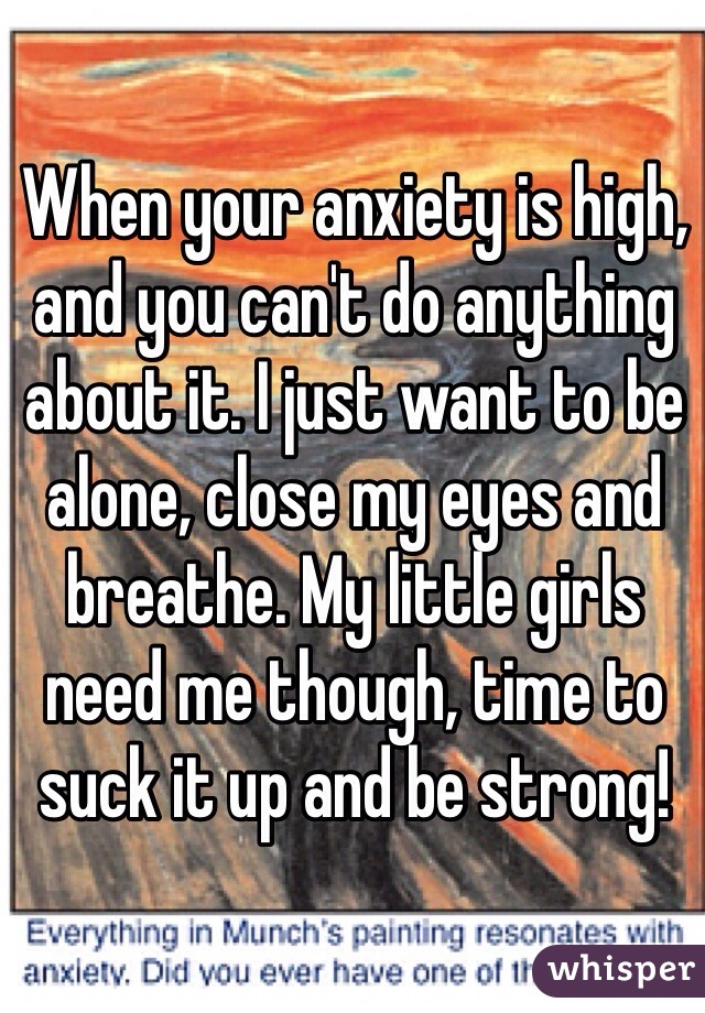 When your anxiety is high, and you can't do anything about it. I just want to be alone, close my eyes and breathe. My little girls need me though, time to suck it up and be strong!