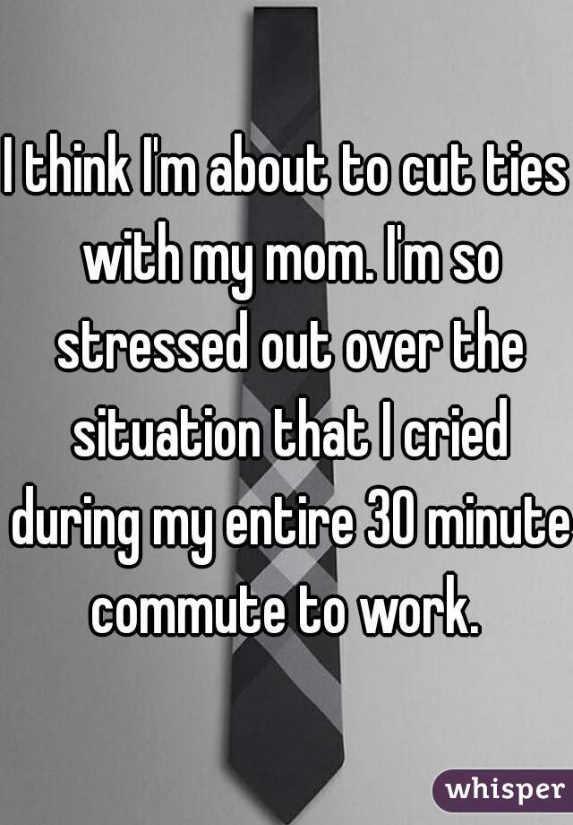 I think I'm about to cut ties with my mom. I'm so stressed out over the situation that I cried during my entire 30 minute commute to work. 