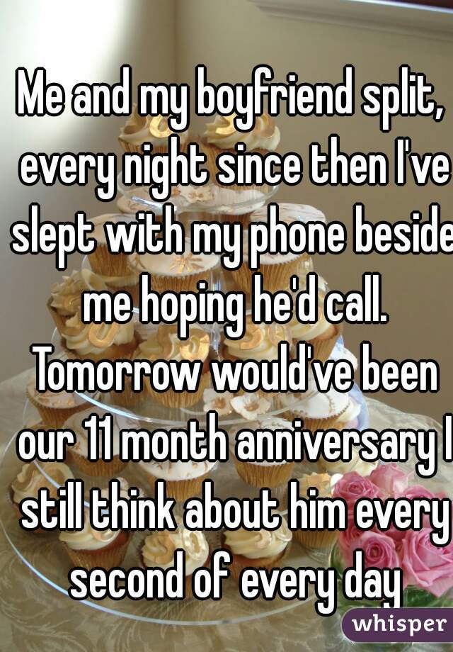 Me and my boyfriend split, every night since then I've slept with my phone beside me hoping he'd call. Tomorrow would've been our 11 month anniversary I still think about him every second of every day