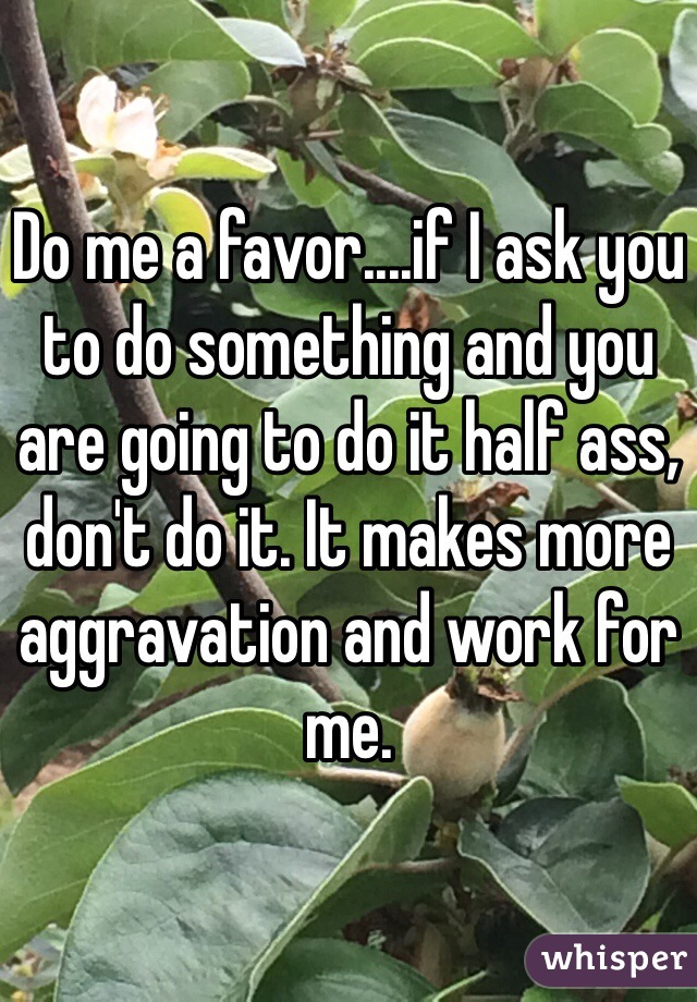 Do me a favor....if I ask you to do something and you are going to do it half ass, don't do it. It makes more aggravation and work for me. 