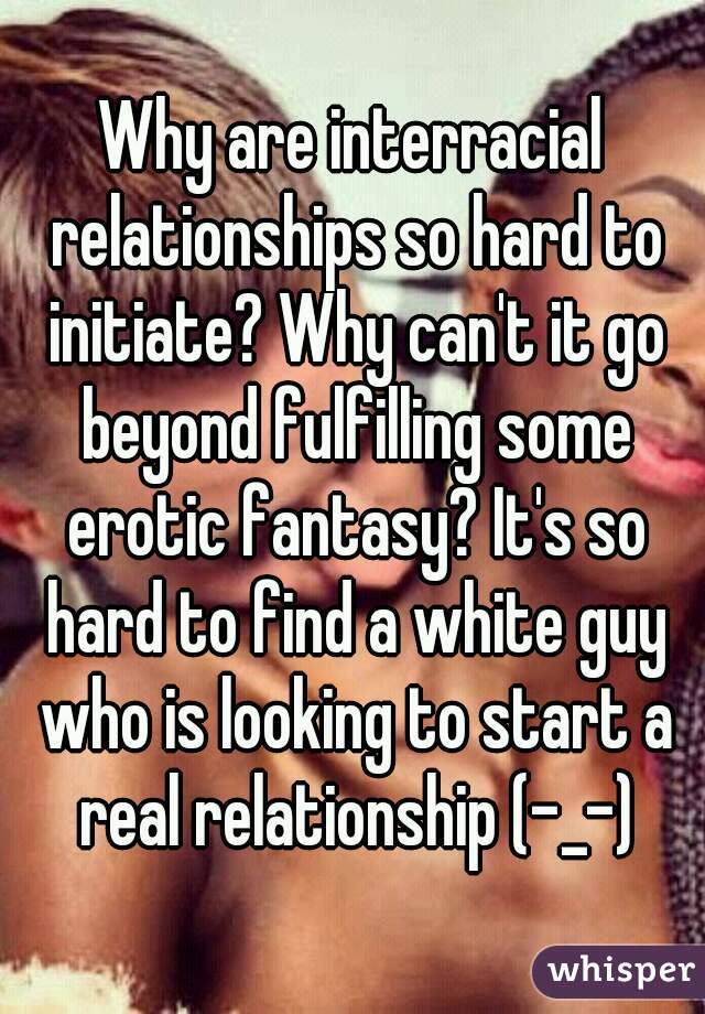 Why are interracial relationships so hard to initiate? Why can't it go beyond fulfilling some erotic fantasy? It's so hard to find a white guy who is looking to start a real relationship (-_-)