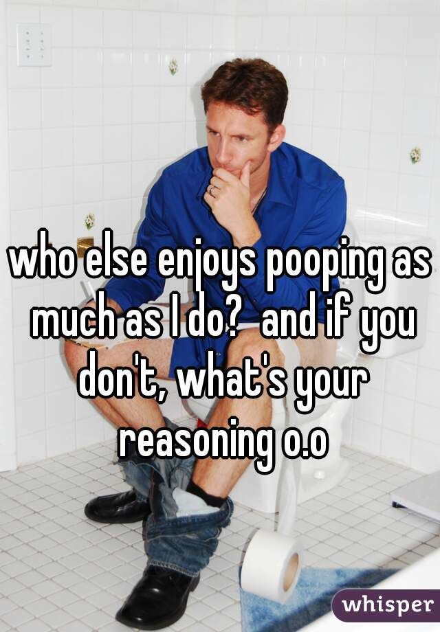 who else enjoys pooping as much as I do?  and if you don't, what's your reasoning o.o