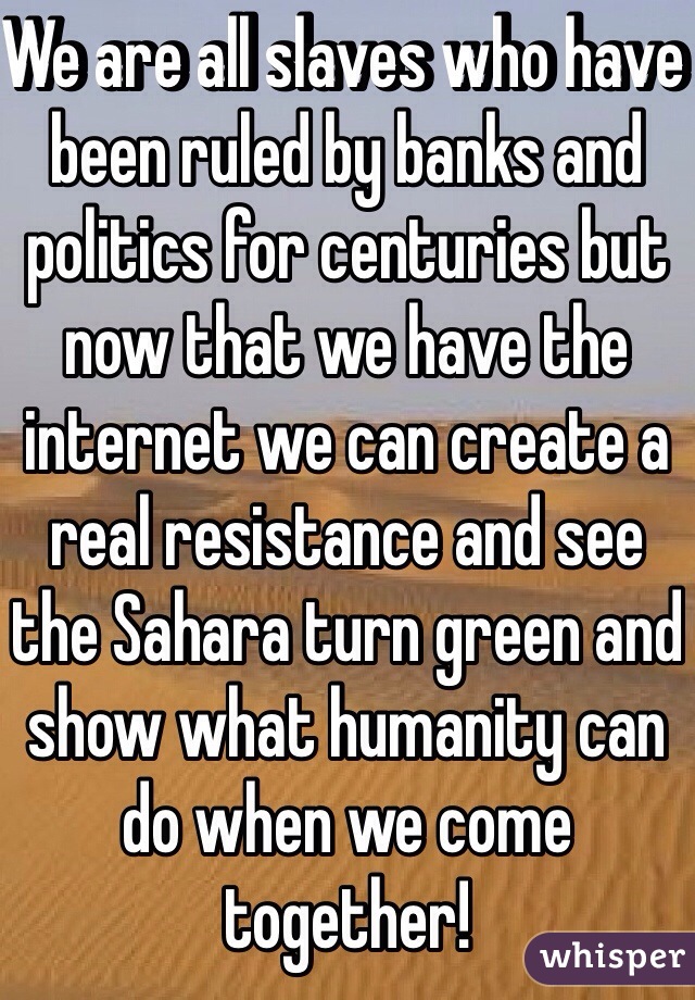 We are all slaves who have been ruled by banks and politics for centuries but now that we have the internet we can create a real resistance and see the Sahara turn green and show what humanity can do when we come together!