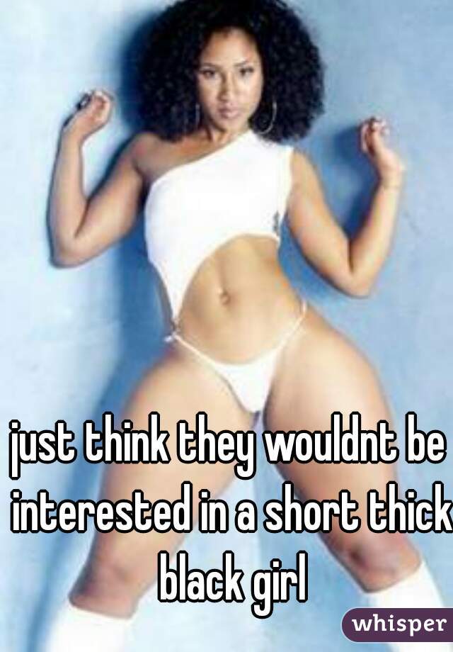just think they wouldnt be interested in a short thick black girl