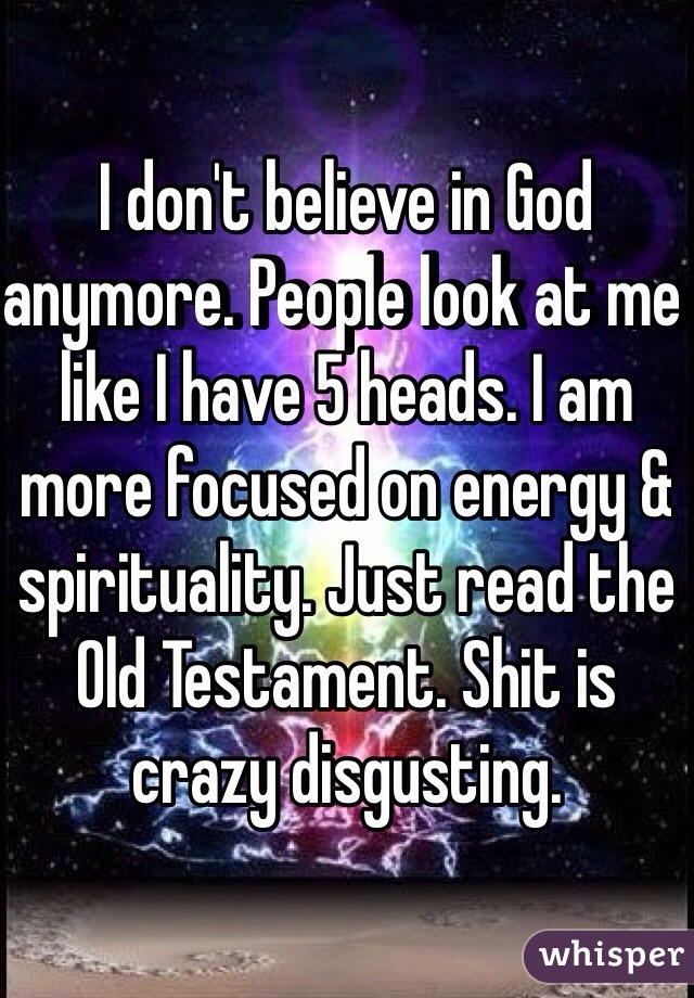I don't believe in God anymore. People look at me like I have 5 heads. I am more focused on energy & spirituality. Just read the Old Testament. Shit is crazy disgusting. 
