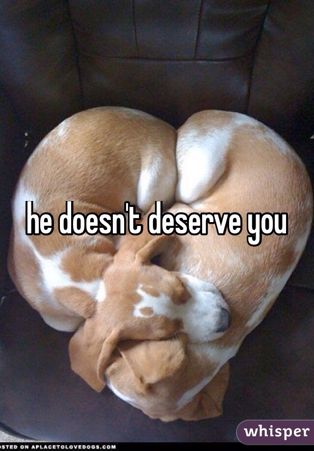 he doesn't deserve you
