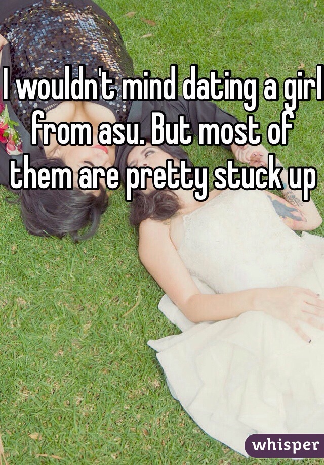 I wouldn't mind dating a girl from asu. But most of them are pretty stuck up 
