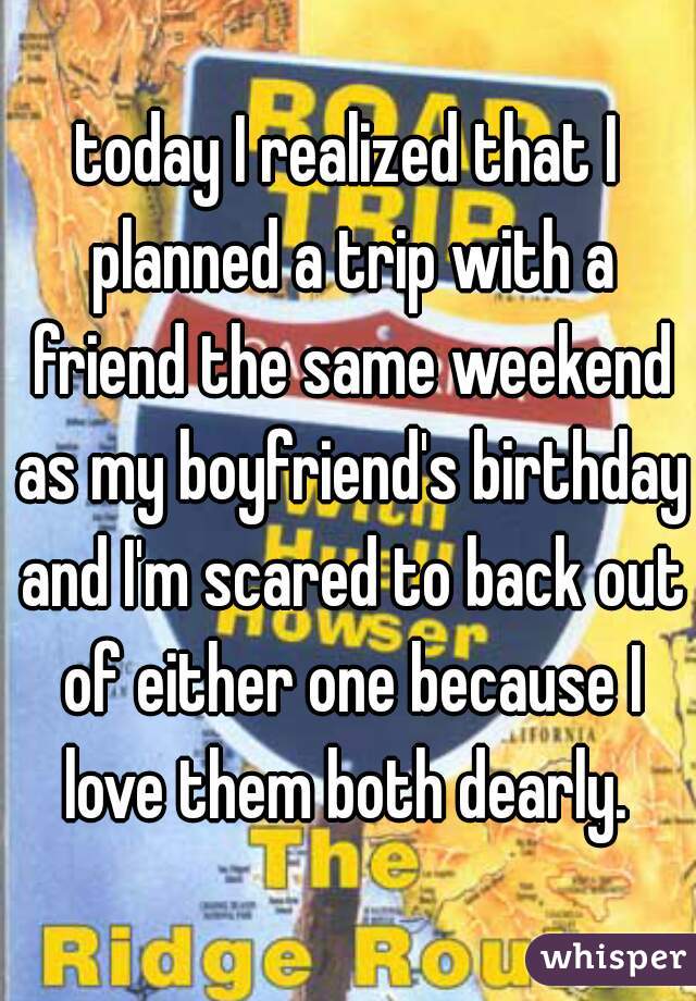 today I realized that I planned a trip with a friend the same weekend as my boyfriend's birthday and I'm scared to back out of either one because I love them both dearly. 