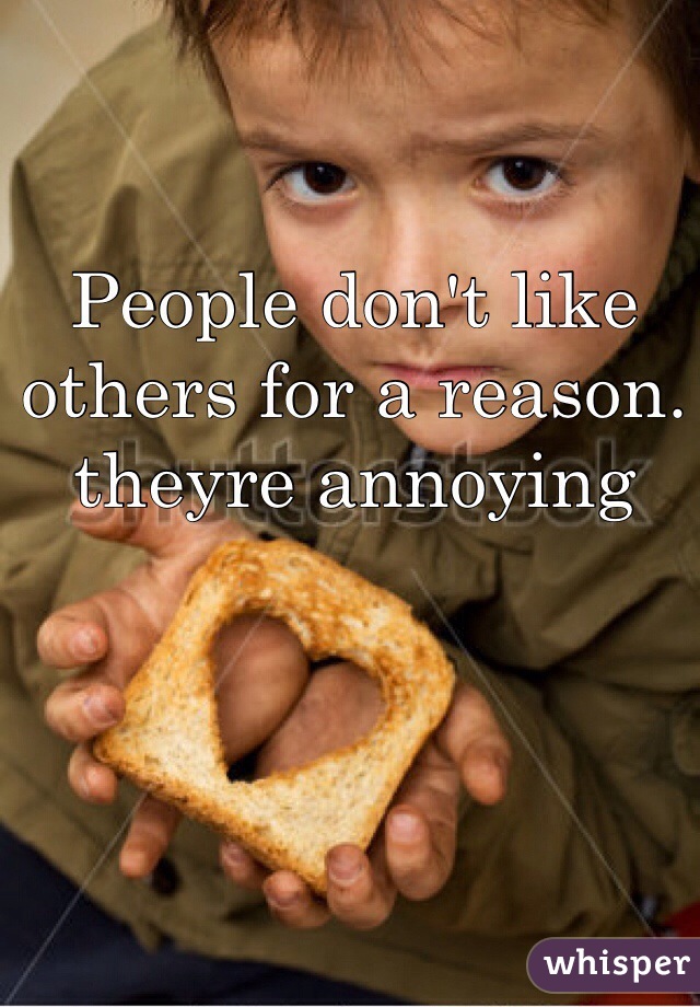 People don't like others for a reason. theyre annoying
