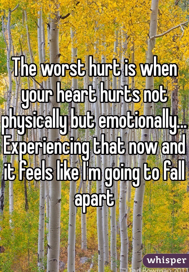 The worst hurt is when your heart hurts not physically but emotionally... Experiencing that now and it feels like I'm going to fall apart