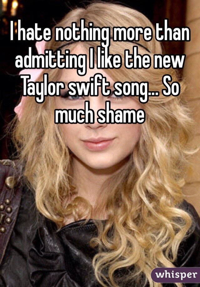 I hate nothing more than admitting I like the new Taylor swift song... So much shame