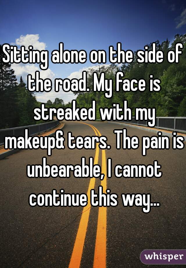 Sitting alone on the side of the road. My face is streaked with my makeup& tears. The pain is unbearable, I cannot continue this way...