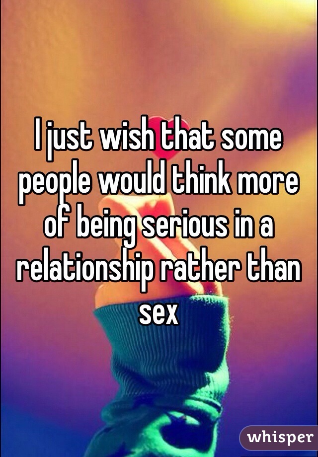 I just wish that some people would think more of being serious in a relationship rather than sex