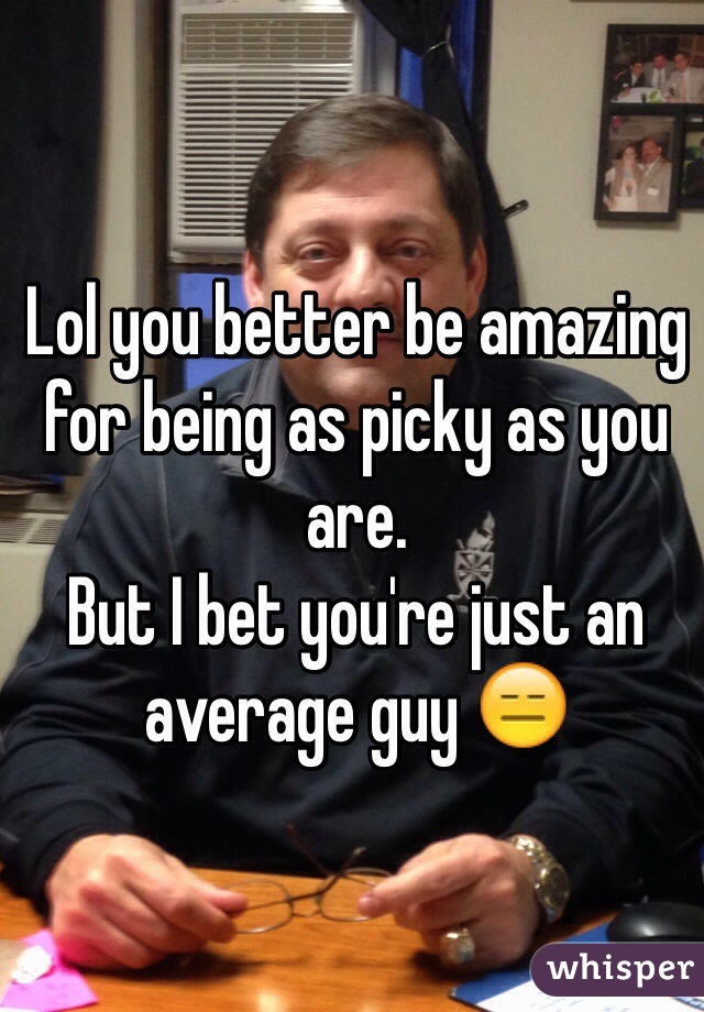 Lol you better be amazing for being as picky as you are.
But I bet you're just an average guy 😑