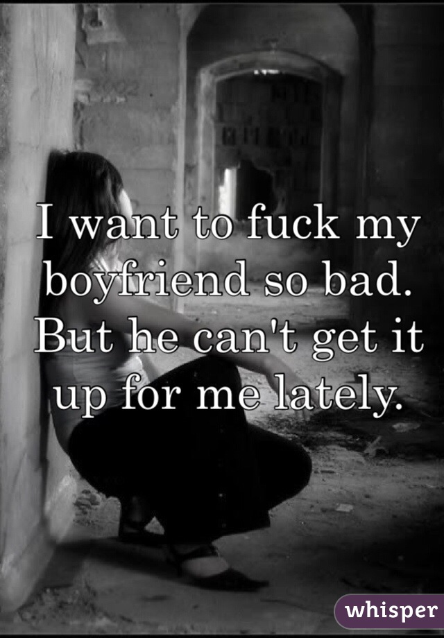 I want to fuck my boyfriend so bad. But he can't get it up for me lately. 