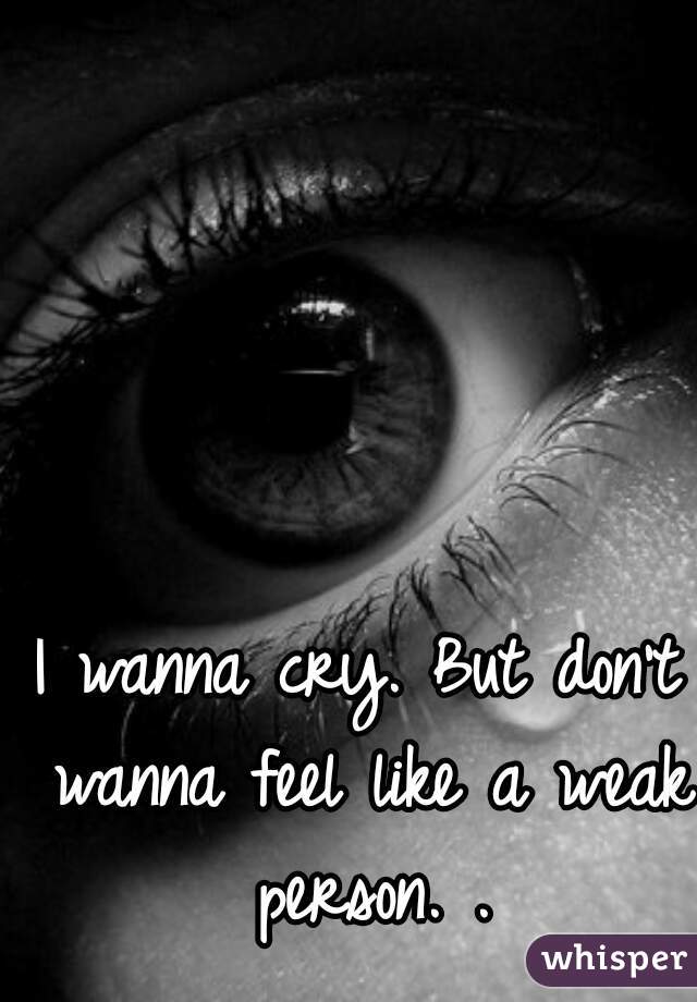 I wanna cry. But don't wanna feel like a weak person. .