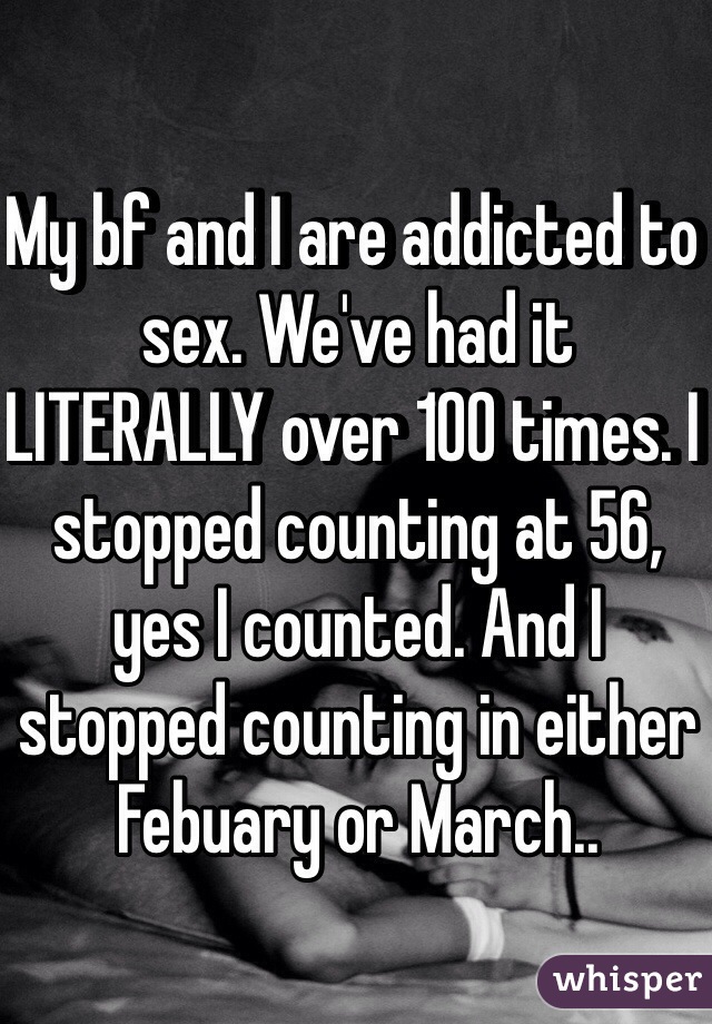 My bf and I are addicted to sex. We've had it LITERALLY over 100 times. I stopped counting at 56, yes I counted. And I stopped counting in either Febuary or March.. 
